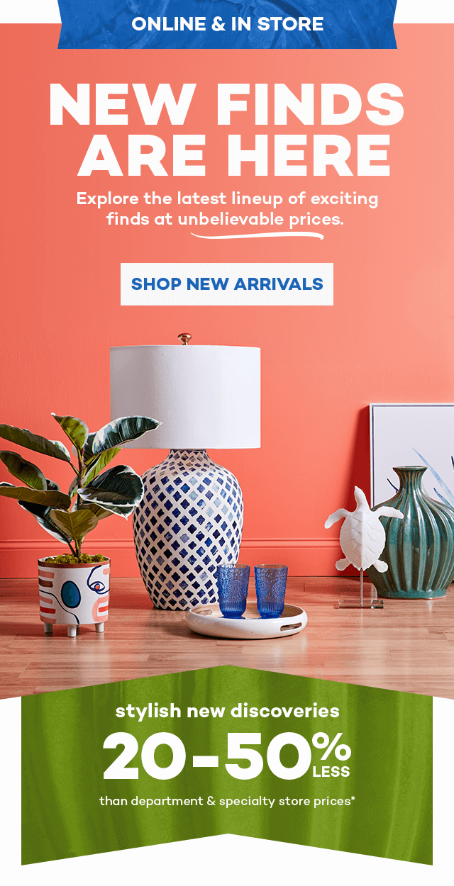 Online and in store. New finds are here. Explore the latest lineup of exciting finds at unbelievable prices. Shop New Arrivals. Stylish new discoveries 20 to 50% less than department and specialty store prices*.