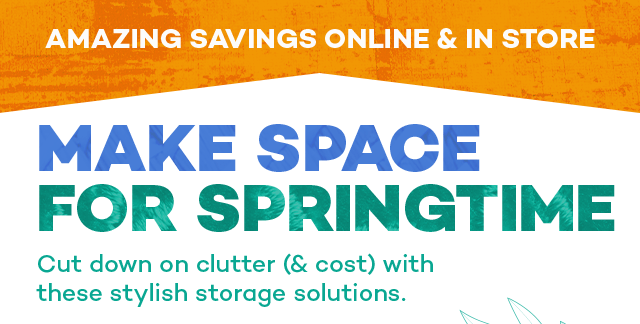 Amazing savings online and in store. Make space for springtime. Cut down on clutter (and cost) with these stylish storage solutions.