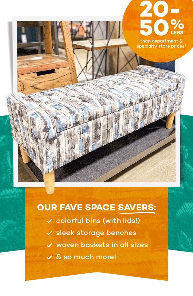 20 to 50% less than department and specialty store prices.* Our fave space savers: colorful bins (with lids!), sleek storage benches, woven baskets in all sizes, and so much more!