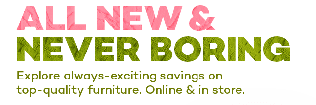 All new and never boring. Explore always-exciting savings on top-quality furniture. Online and in store.