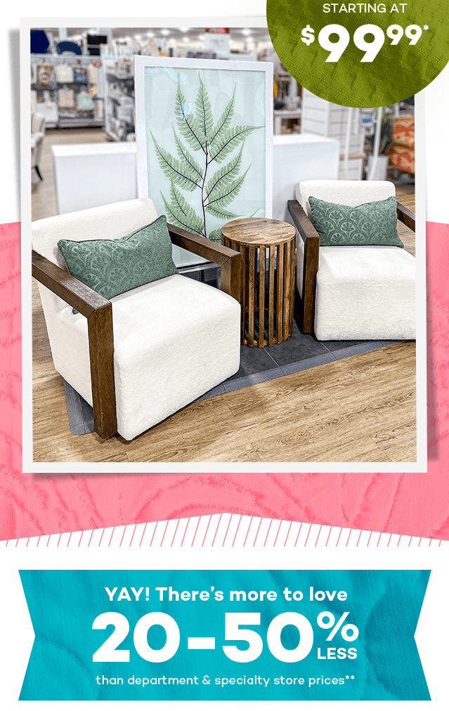Stunning accent pieces starting at $99.99.* Yay! There's more to love 20 to 50% less than department and specialty store prices.**