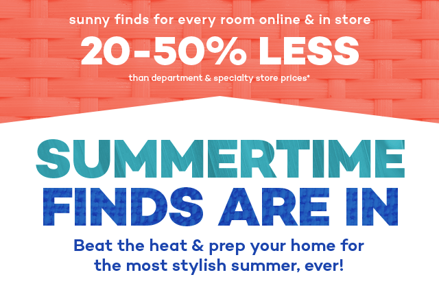 Sunny finds for every room online and in store 20 to 50% less than department and specialty store prices.* Summertime finds are in. Beat the heat and prep your home for the most stylish summer, ever!