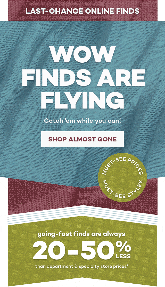 Last-chance online finds. Wow finds are flying. Catch'em while you can! Shop Almost gone. Must-see prices, must-see styles. Going-fast finds are always 20-50% less than department and specialty store prices*