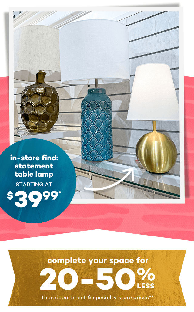 In-store find: statement table lamp starting at $39.99.* Complete your space for 20 to 50% less than department and specialty store prices.**