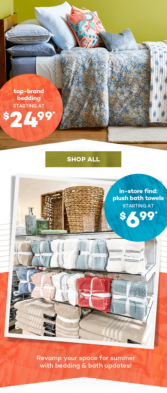 Top-brand bedding starting at $24.99.* Shop All. In-store find: plush bath towels starting at $6.99.* Revamp your space for summer with bedding and bath updates!