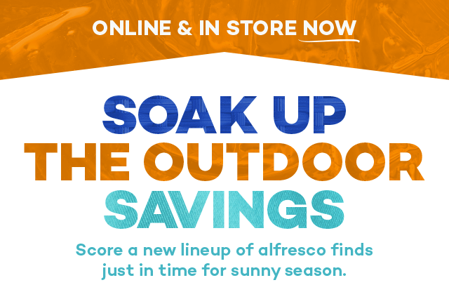 Online and in store. Soak up the outdoor savings. Score a new lineup of alfresco finds just in time for sunny season.