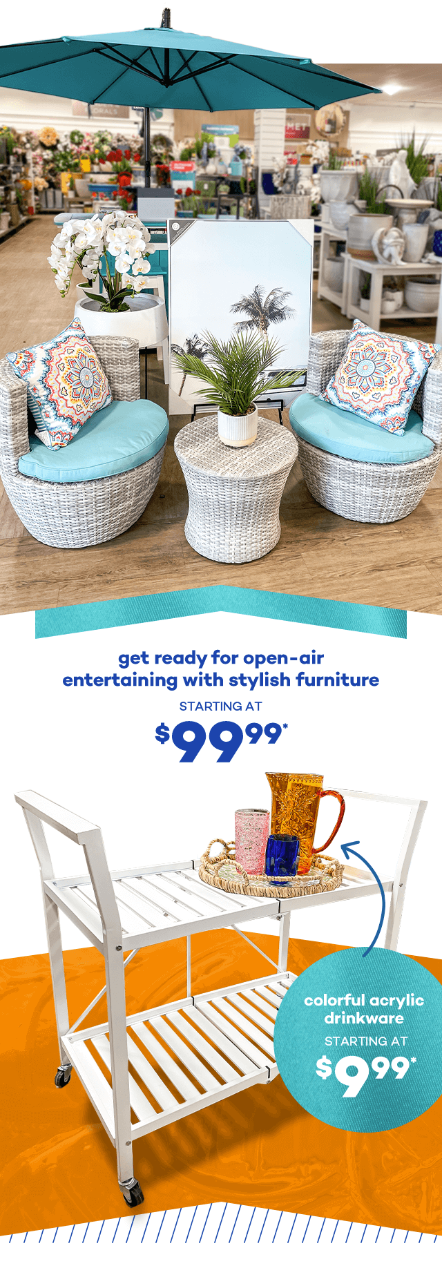 Get ready for open-air entertaining with stylish furniture starting at $99.99.* Colorful acrylic drinkware starting at $9.99.*