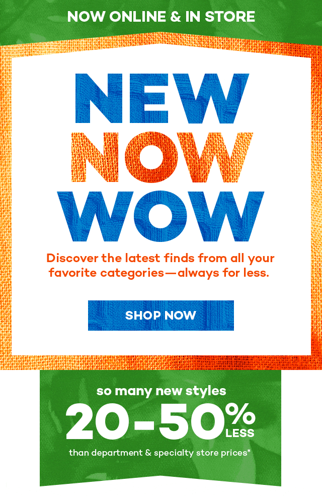 Now online and in store. New now wow. Discover the latest finds from al you favorite categories always for less. Shop Now. So many new styles 20 to 50% than department and specialty store prices*