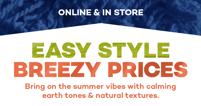 Online and in store. Easy style breezy prices. Bring on the summer vibes with calming earth tones and natural textures.