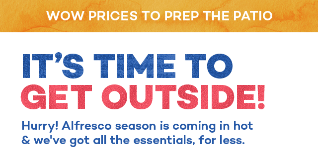 Wow prices to prep the patio. It's time to get outside! Hurry! Alfresco season is coming in hot and we've got all the essentials, for less.