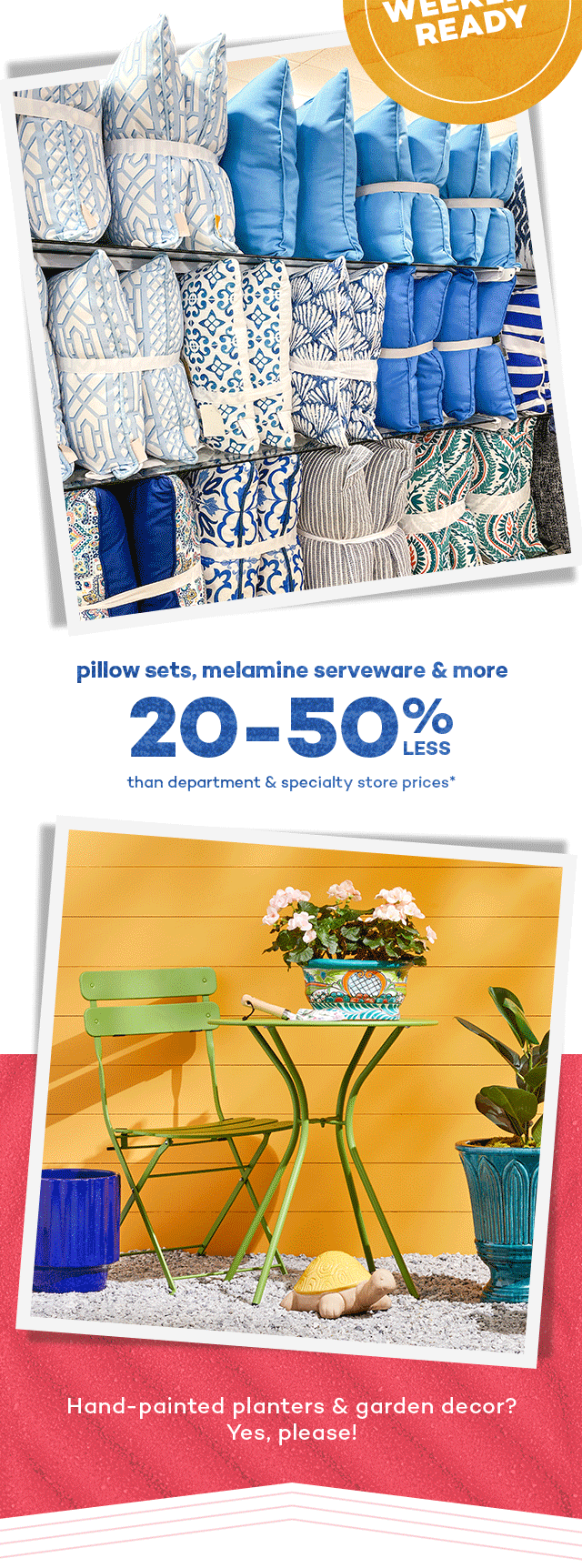 Long weekend ready. Pillow sets, melamine serveware and more 20 to 50 percent less than department and specialty store prices.* Hand-painted planters and garden decor? Yes, please!