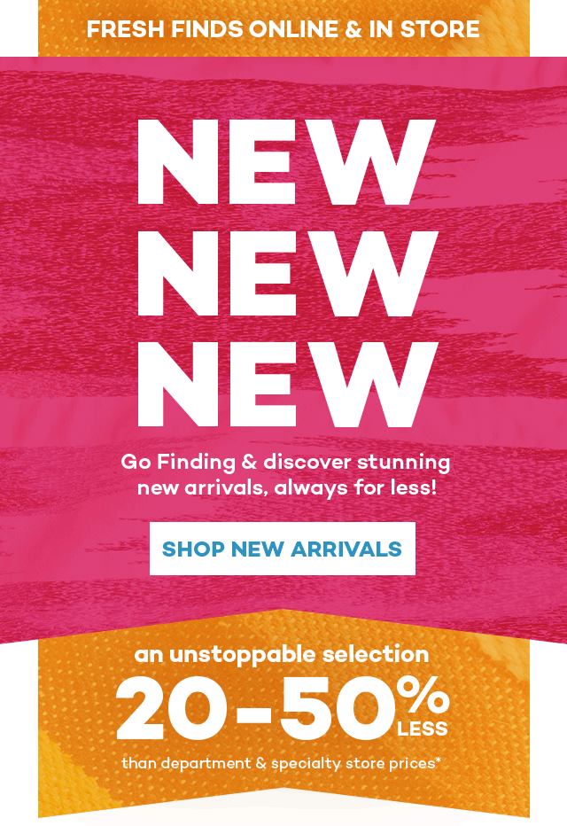 Fresh finds online and in store. New New New. Go finding and discover stunning new arrivals, always for less! Shop New Arrivals. An unstoppable selection 20 to 50% less than department and specialty store prices.*