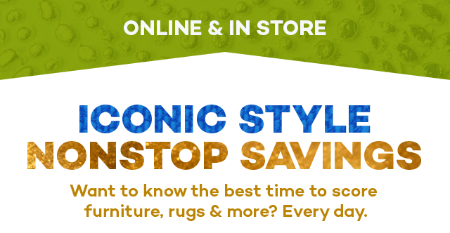 Online and in store. Iconic style nonstop savings. Want to know the best time to score furniture, rugs and more? Every day.