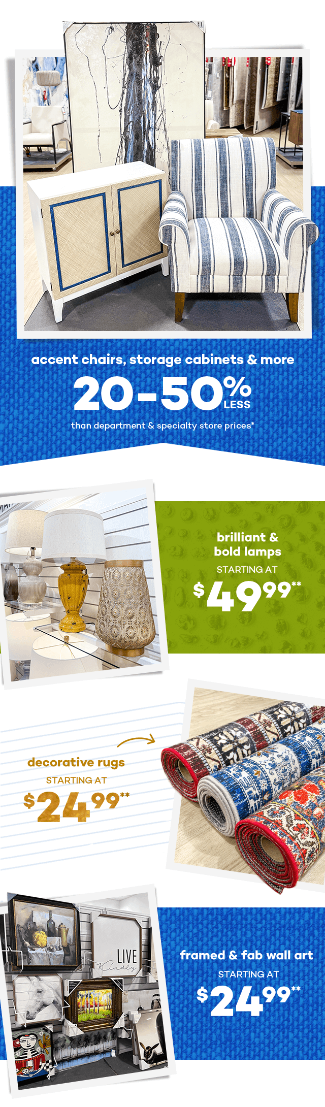 Accent chairs, storage cabinets and more 20 to 50 percent less than department and specialty store prices.* Brilliant and bold lamps starting at $49.99.* Decorative rugs starting at $24.99.** Framed and fab wall art starting at $24.99.**