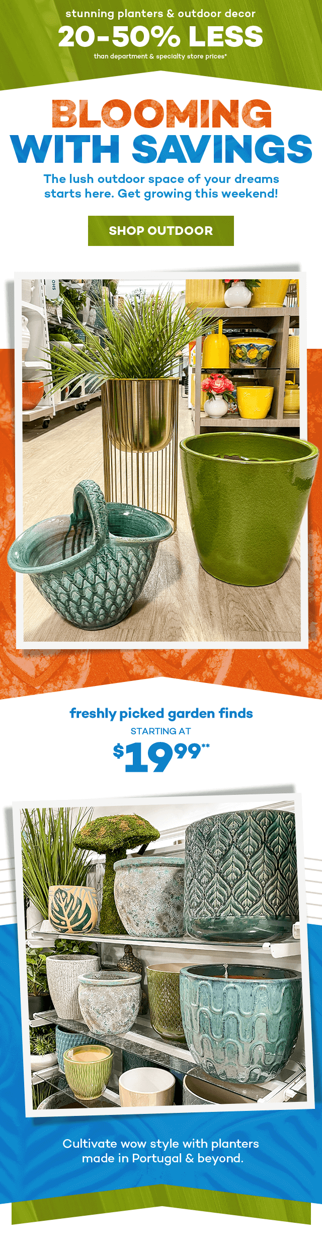 Stunning planters and outdoor decor. 20 to 50 percent less than department and specialty store prices.* Blooming with savings. The lush outdoor space of your dreams starts here. Get growing this weekend! Shop Outdoor. Freshly picked garden finds starting at $19.99.** Cultivate wow style with planters made in portugal and beyond.