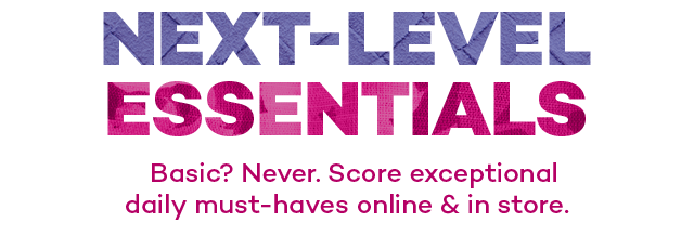 Next-level Essentials. Basic? Never. Score exceptional daily must-haves online and in store.