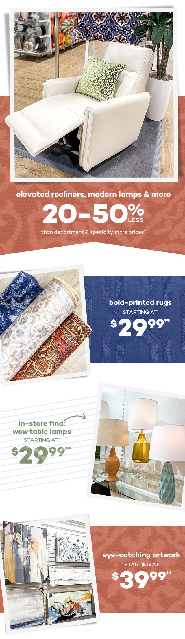 Elevated recliners, modern lamps and more 20 to 50 percent less than department and specialty store prices.* Bold-printed rugs starting at $29.99.** In-store find wow table lamps starting at $29.99.** Eye-catching artwork starting at $39.99.**