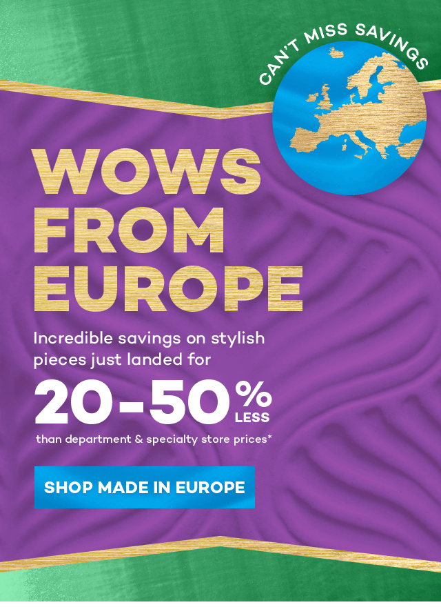 Can't miss savings. Wows from Europe. Incredible savings on stylish pieces just landed for 20 to 50 percent less than department and specialty store prices.* Shop Made in Europe.