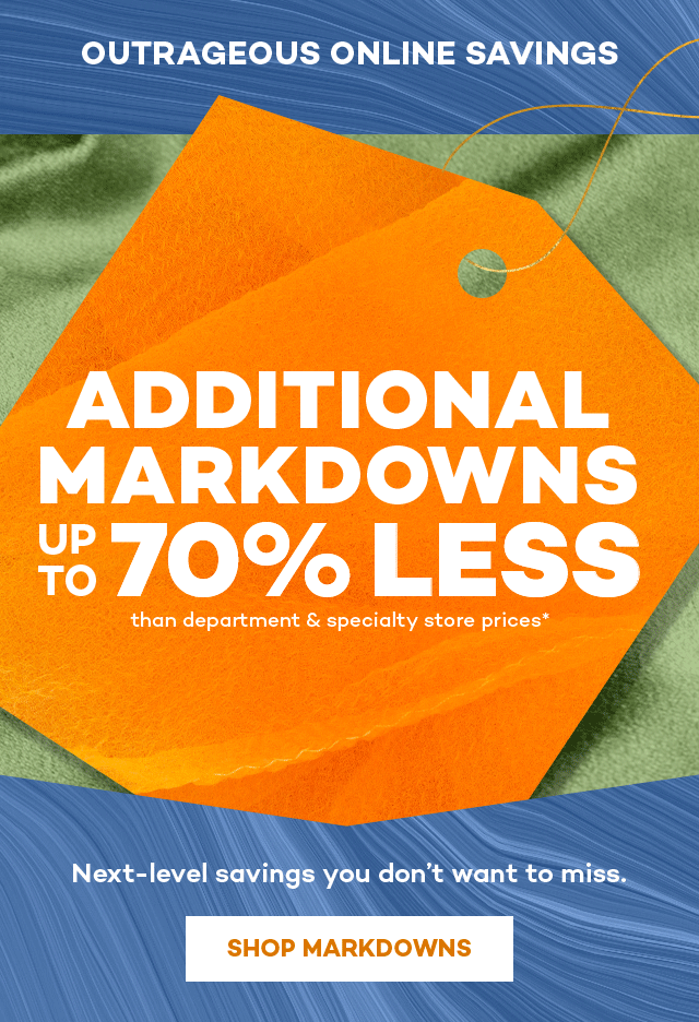 Outrageous online savings. Additional markdowns up to 70 percent less than department and specialty store prices.* Next-level savings you don't want to miss. Shop Markdowns.