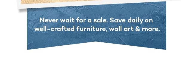 Never wait for a sale. Save daily on well-crafted furniture, wall art & more.