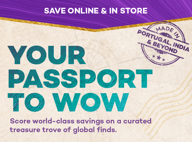 Save online and in store. Made in Portugal, India, and beyond. Your passport to wow. Score world-class savings on a curated treasure trove of global finds.