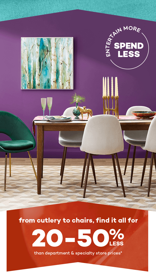 Entertain more spend less. From cutlery to chairs, find it all for 20 to 50 percent less than department and specialty store prices.*