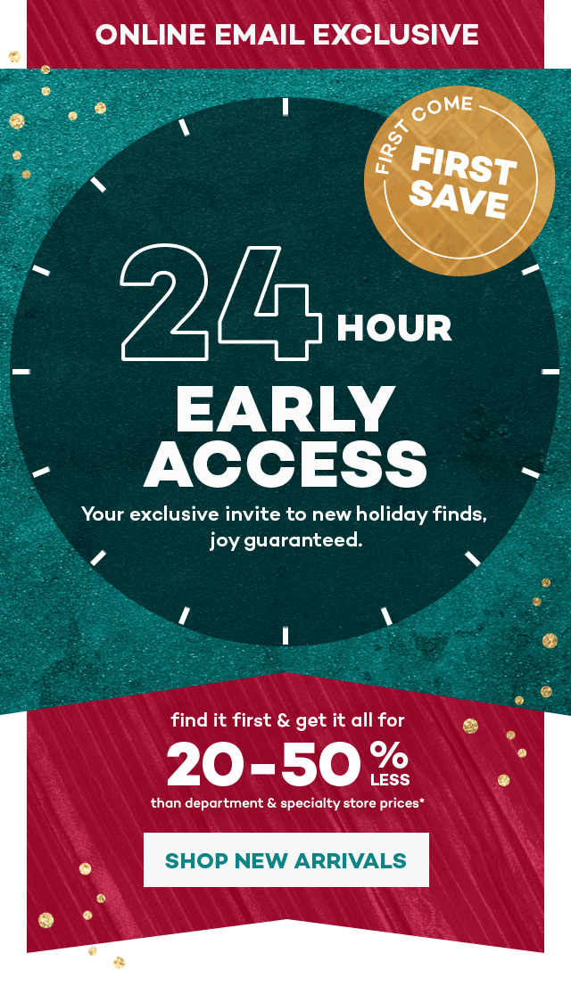 Online email exclusive. First come first save. 24 hour early access. Your exclusive invite to new holiday finds, joy guaranteed. Find it first and get it all for 20 to 50 percent less than department and specialty store prices.* Shop new arrivals.