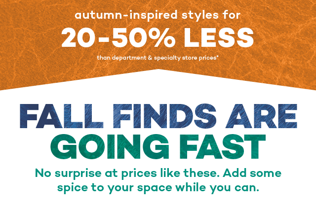 Autumn-inspired styles for 20 to 50 percent less than department and specialty store prices.* Fall finds are going fast. No surprise at prices like these. Add some spice to your space while you can.