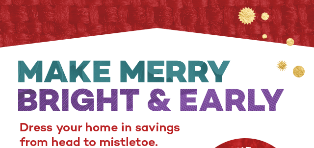 Make merry bright and early. Dress your home in savings from head to mistletoe