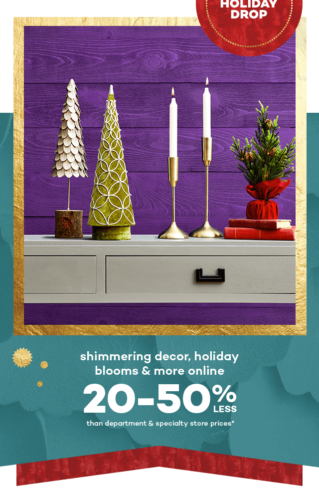 Online now the holiday drop. Shimmering decor, holiday blooms and more online 20 to 50 percent less than department and specialty store prices.*