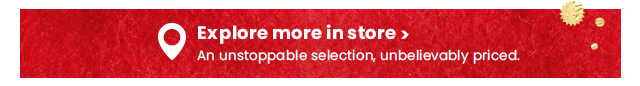 Explore more in store. An unstoppable selection, unbelievably priced.