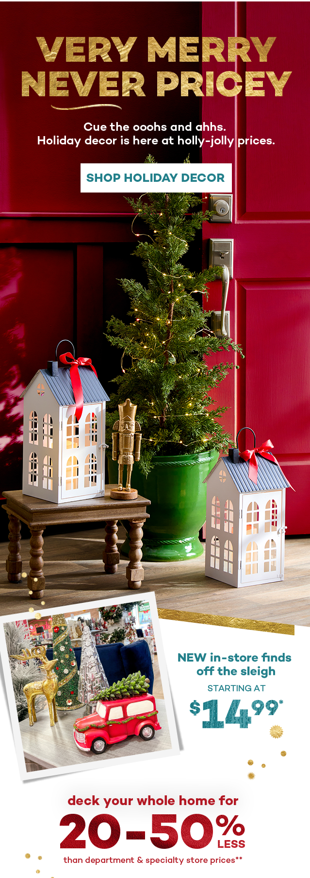 Very merry never pricey. Cue the ooohs and ahhs. Holiday decor is here at holly-jolly prices. Shop Holiday Decor. New in-store finds off the sleigh starting at $14.99.* Deck your whole home for 20 to 50 percent less than department and specialty store prices.**