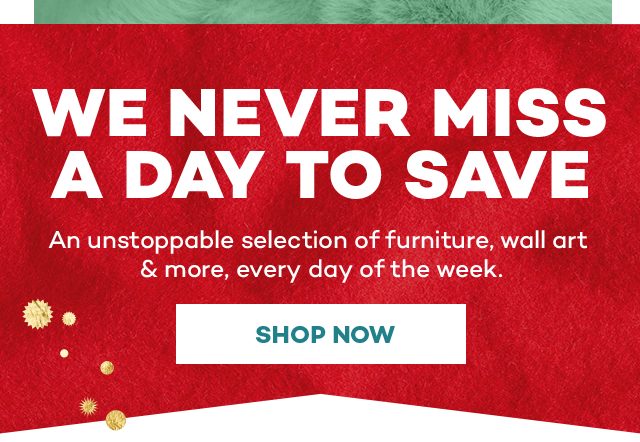 We never miss a day to save. An unstoppable selection of furniture, wall art and more, every day of the week. Shop now.