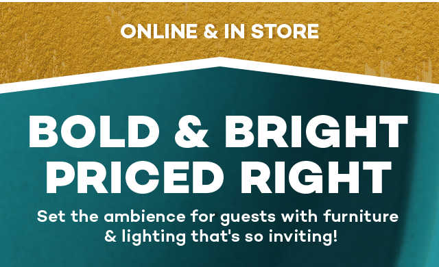 Online and in store. Bold and bright priced right. Set the ambience for guests with furniture and lighting that's so inviting!