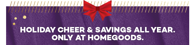 Holiday cheer and savings all year. Only at HomeGoods.