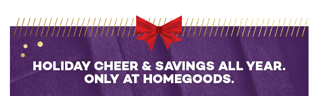 Holiday cheer and savings all year. Only at HomeGoods.